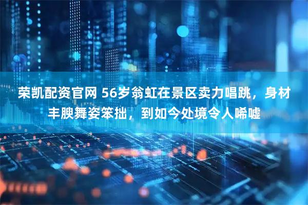 荣凯配资官网 56岁翁虹在景区卖力唱跳，身材丰腴舞姿笨拙，到如今处境令人唏嘘