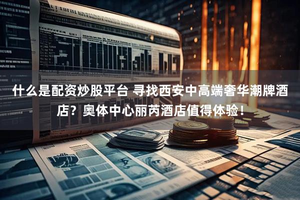 什么是配资炒股平台 寻找西安中高端奢华潮牌酒店？奥体中心丽芮酒店值得体验！