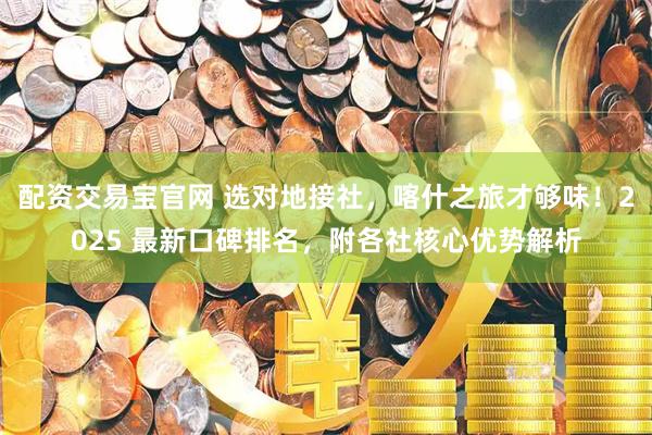 配资交易宝官网 选对地接社，喀什之旅才够味！2025 最新口碑排名，附各社核心优势解析