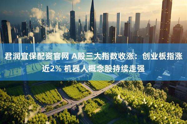 君润宜保配资官网 A股三大指数收涨：创业板指涨近2% 机器人概念股持续走强