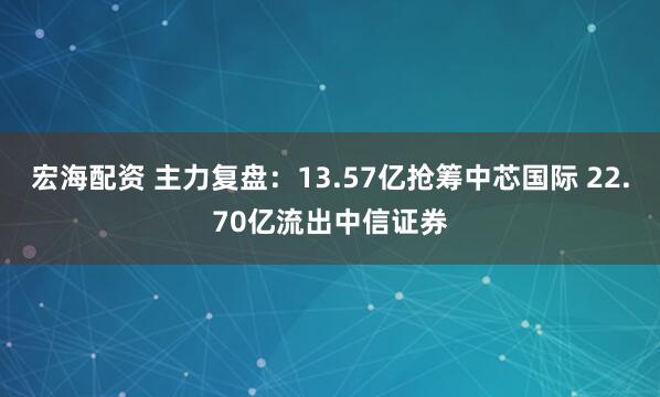 宏海配资 主力复盘：13.57亿抢筹中芯国际 22.70亿流出中信证券