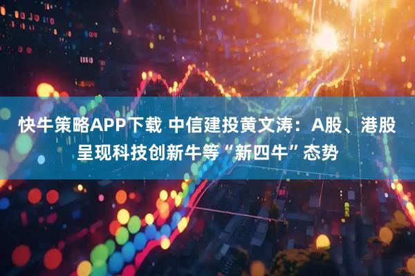 快牛策略APP下载 中信建投黄文涛：A股、港股呈现科技创新牛等“新四牛”态势