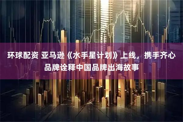 环球配资 亚马逊《水手星计划》上线，携手齐心品牌诠释中国品牌出海故事