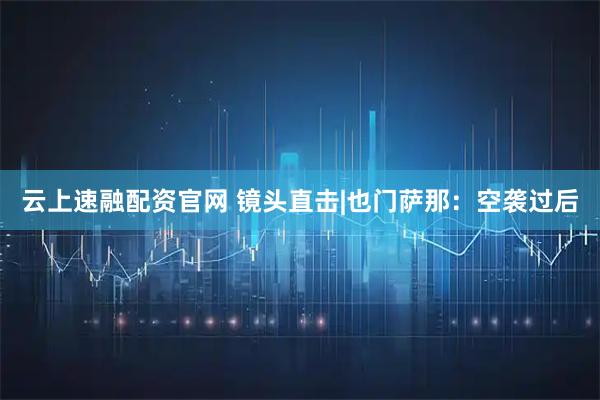 云上速融配资官网 镜头直击|也门萨那：空袭过后