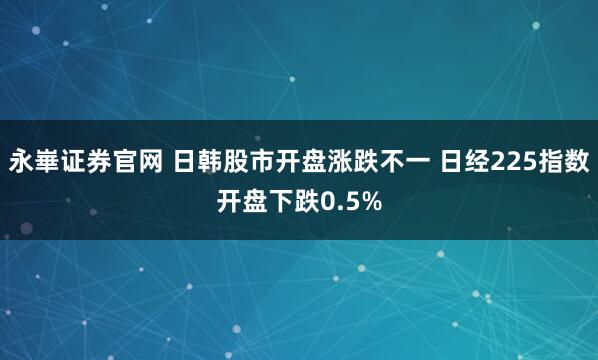 永崋证券官网 日韩股市开盘涨跌不一 日经225指数开盘下跌0.5%