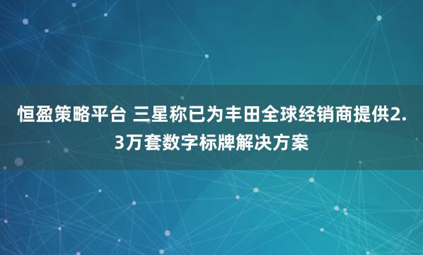 恒盈策略平台 三星称已为丰田全球经销商提供2.3万套数字标牌解决方案