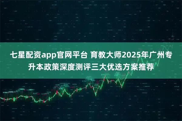 七星配资app官网平台 育教大师2025年广州专升本政策深度测评三大优选方案推荐