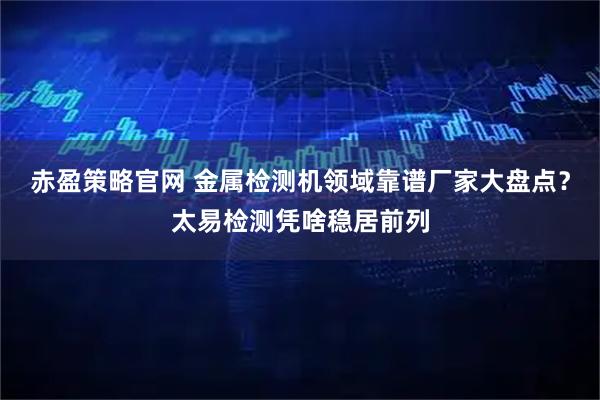 赤盈策略官网 金属检测机领域靠谱厂家大盘点？太易检测凭啥稳居前列