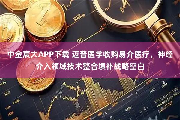 中金宸大APP下载 迈普医学收购易介医疗，神经介入领域技术整合填补战略空白