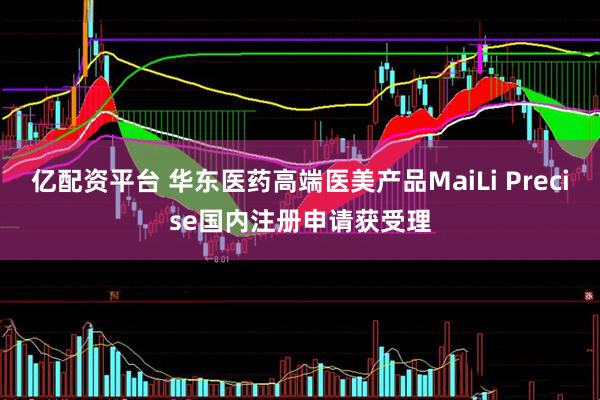 亿配资平台 华东医药高端医美产品MaiLi Precise国内注册申请获受理