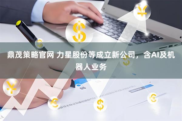 鼎茂策略官网 力星股份等成立新公司，含AI及机器人业务
