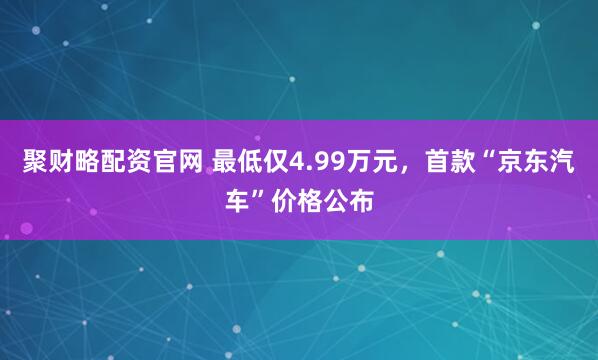 聚财略配资官网 最低仅4.99万元，首款“京东汽车”价格公布