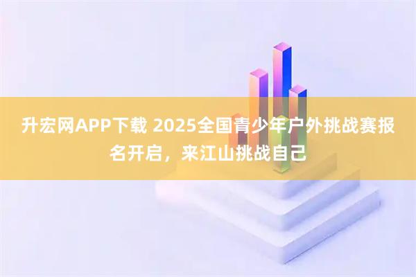 升宏网APP下载 2025全国青少年户外挑战赛报名开启，来江山挑战自己