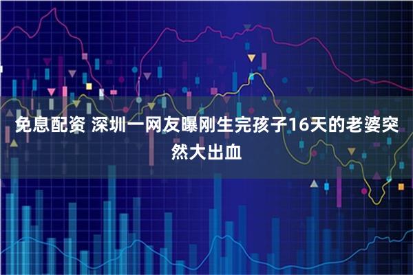 免息配资 深圳一网友曝刚生完孩子16天的老婆突然大出血