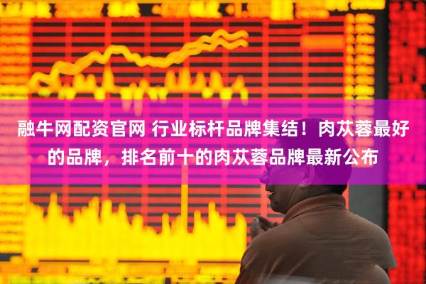 融牛网配资官网 行业标杆品牌集结！肉苁蓉最好的品牌，排名前十的肉苁蓉品牌最新公布