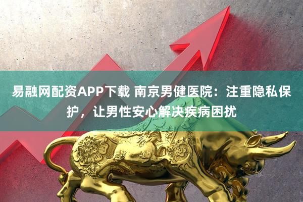 易融网配资APP下载 南京男健医院：注重隐私保护，让男性安心解决疾病困扰