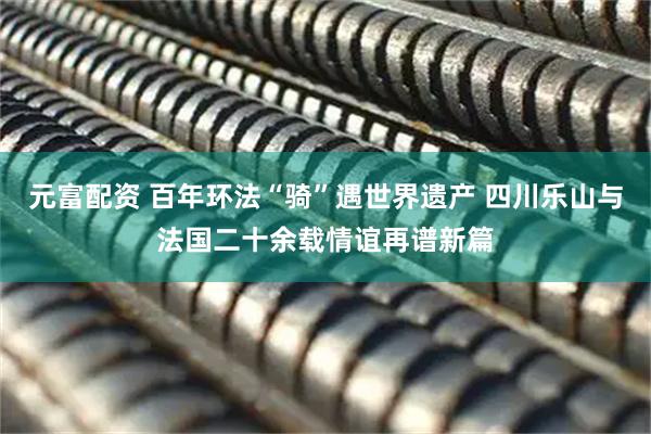 元富配资 百年环法“骑”遇世界遗产 四川乐山与法国二十余载情谊再谱新篇