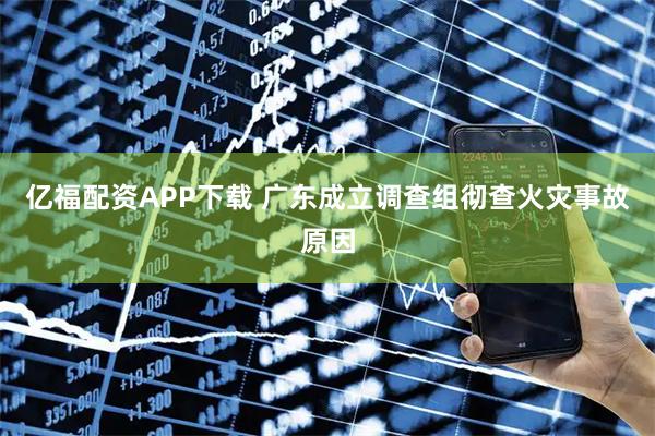 亿福配资APP下载 广东成立调查组彻查火灾事故原因