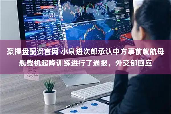聚操盘配资官网 小泉进次郎承认中方事前就航母舰载机起降训练进行了通报，外交部回应