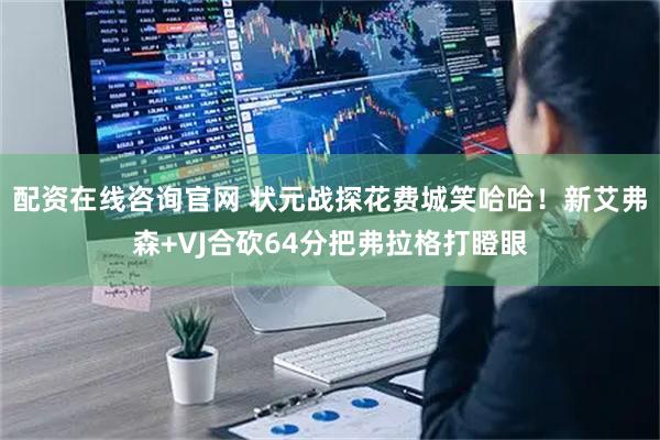 配资在线咨询官网 状元战探花费城笑哈哈！新艾弗森+VJ合砍64分把弗拉格打瞪眼