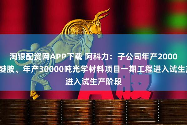 淘银配资网APP下载 阿科力：子公司年产20000吨聚醚胺、年产30000吨光学材料项目一期工程进入试生产阶段