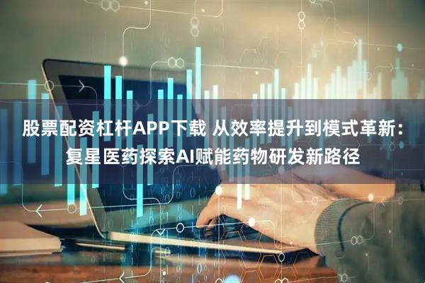 股票配资杠杆APP下载 从效率提升到模式革新：复星医药探索AI赋能药物研发新路径