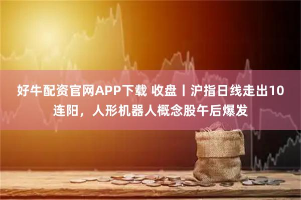 好牛配资官网APP下载 收盘丨沪指日线走出10连阳，人形机器人概念股午后爆发