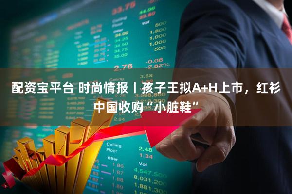 配资宝平台 时尚情报丨孩子王拟A+H上市，红衫中国收购“小脏鞋”