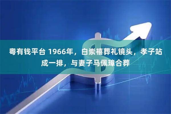 粤有钱平台 1966年，白崇禧葬礼镜头，孝子站成一排，与妻子马佩璋合葬