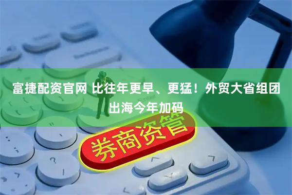 富捷配资官网 比往年更早、更猛！外贸大省组团出海今年加码