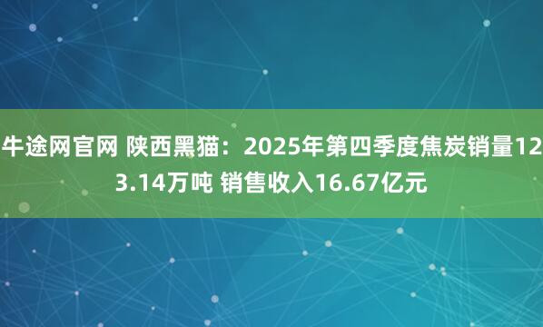 牛途网官网 陕西黑猫：2025年第四季度焦炭销量123.14万吨 销售收入16.67亿元