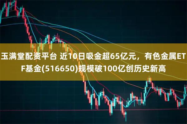 玉满堂配资平台 近10日吸金超65亿元，有色金属ETF基金(516650)规模破100亿创历史新高