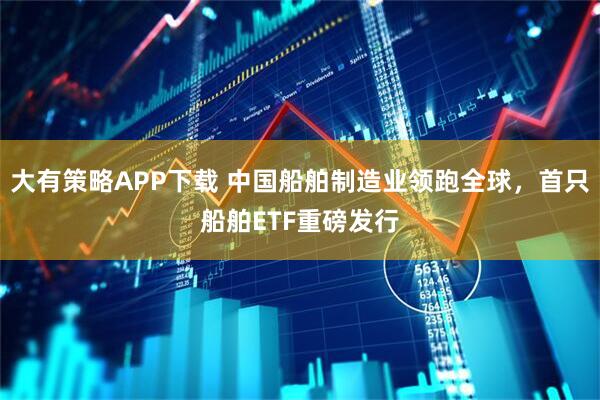 大有策略APP下载 中国船舶制造业领跑全球，首只船舶ETF重磅发行