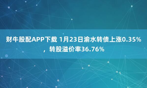 财牛股配APP下载 1月23日渝水转债上涨0.35%，转股溢价率36.76%