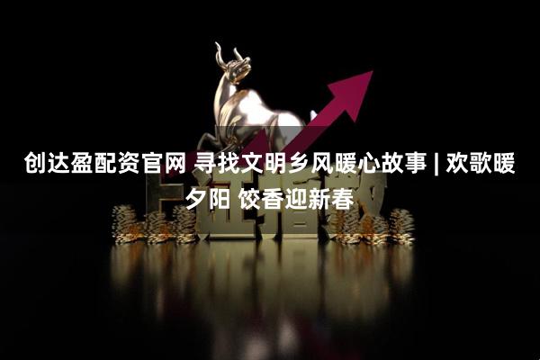 创达盈配资官网 寻找文明乡风暖心故事 | 欢歌暖夕阳 饺香迎新春