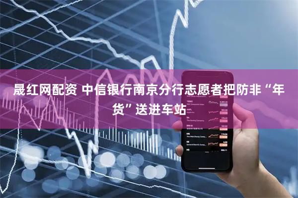 晟红网配资 中信银行南京分行志愿者把防非“年货”送进车站