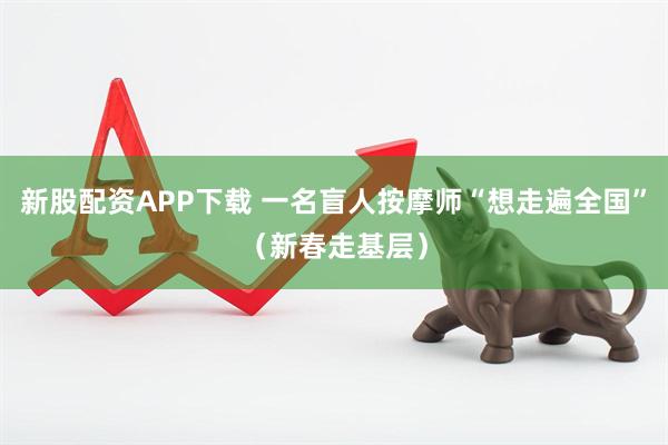 新股配资APP下载 一名盲人按摩师“想走遍全国”（新春走基层）