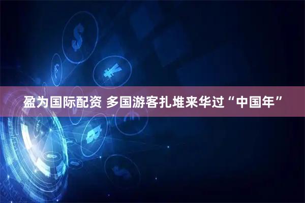 盈为国际配资 多国游客扎堆来华过“中国年”