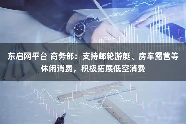 东启网平台 商务部：支持邮轮游艇、房车露营等休闲消费，积极拓展低空消费