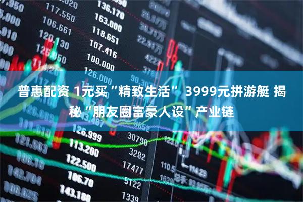 普惠配资 1元买“精致生活” 3999元拼游艇 揭秘“朋友圈富豪人设”产业链