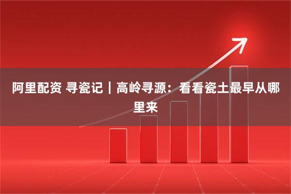 阿里配资 寻瓷记｜高岭寻源：看看瓷土最早从哪里来