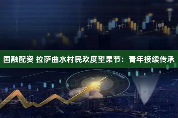 国融配资 拉萨曲水村民欢度望果节：青年接续传承