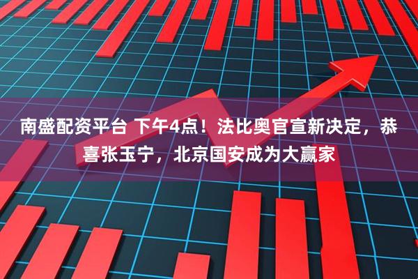 南盛配资平台 下午4点！法比奥官宣新决定，恭喜张玉宁，北京国安成为大赢家