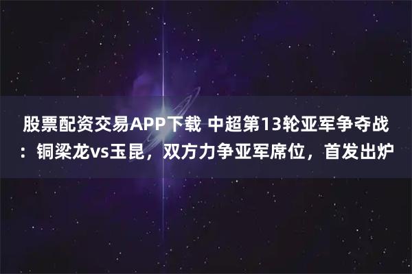 股票配资交易APP下载 中超第13轮亚军争夺战：铜梁龙vs玉昆，双方力争亚军席位，首发出炉