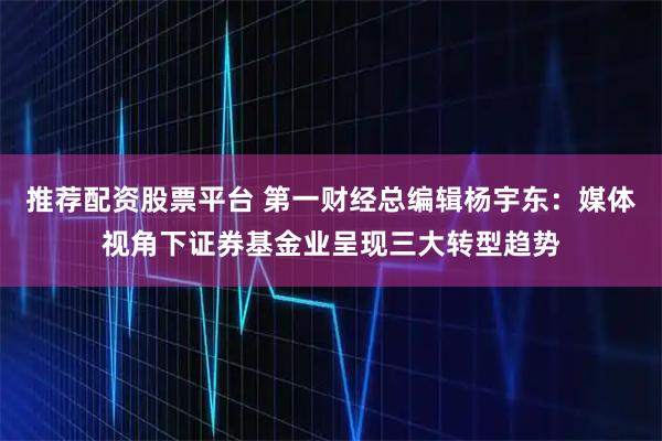 推荐配资股票平台 第一财经总编辑杨宇东：媒体视角下证券基金业呈现三大转型趋势