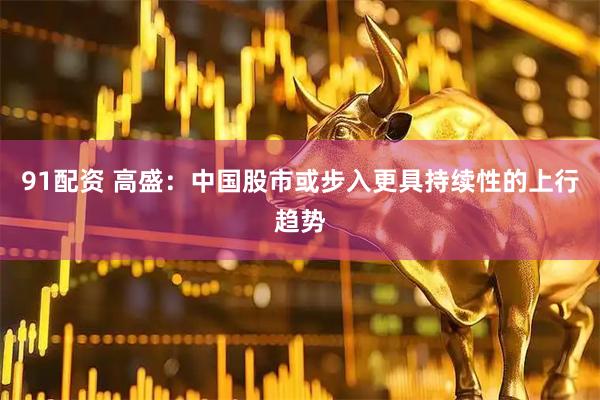 91配资 高盛：中国股市或步入更具持续性的上行趋势