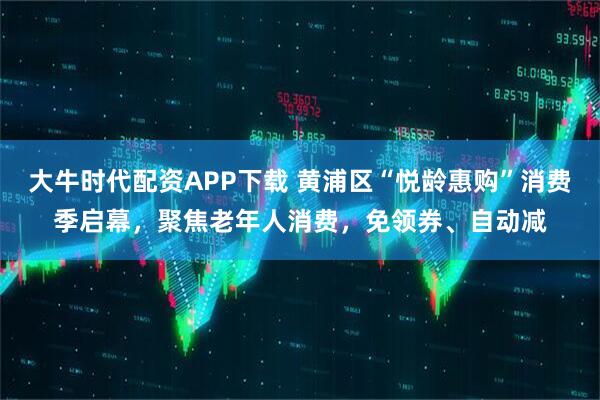 大牛时代配资APP下载 黄浦区“悦龄惠购”消费季启幕，聚焦老年人消费，免领券、自动减